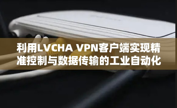 利用LVCHA VPN客户端实现精准控制与数据传输的工业自动化解决方案 利用LVCHA VPN客户端实现精准控制与数据传输的工业自动化解决方案