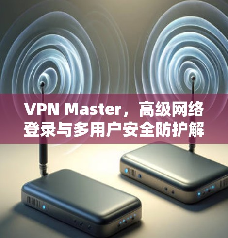 VPN Master，高级网络登录与多用户安全防护解决方案