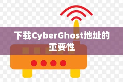 下载CyberGhost地址的重要性