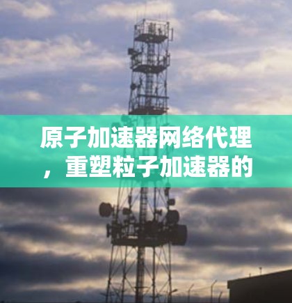 原子加速器网络代理，重塑粒子加速器的未来