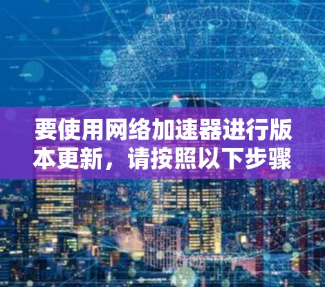 要使用网络加速器进行版本更新，请按照以下步骤操作