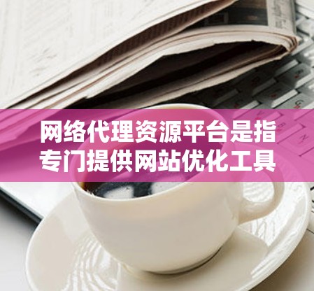 网络代理资源平台是指专门提供网站优化工具的平台，这些工具用于生成网站标签、抓取内容、优化结构等。这些工具包括脚本引擎脚本、脚本引擎生成脚本、XML生成工具、抓取脚本等