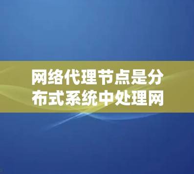 网络代理节点是分布式系统中处理网络请求和执行服务的节点，其管理涉及多个关键环节，包括配置、服务管理和性能优化。以下是对网络代理节点管理的系统化总结