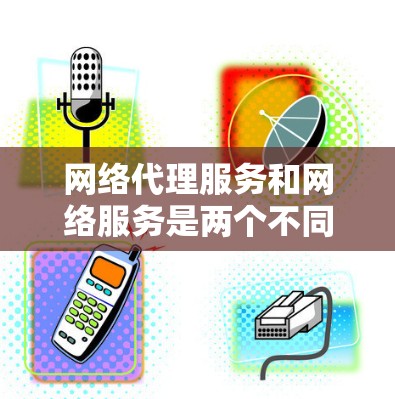 网络代理服务和网络服务是两个不同的概念，尽管它们在技术上有些相似，但它们在功能和应用场景上有所不同。以下是对这两个概念的详细对比