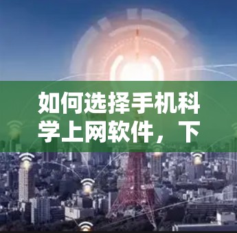 如何选择手机科学上网软件，下载时需注意这些小细节
