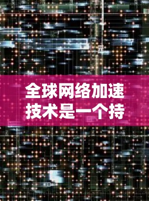 全球网络加速技术是一个持续发展的技术领域，涵盖多个技术平台和应用场景。以下是关于全球网络加速的一些关键点和内容