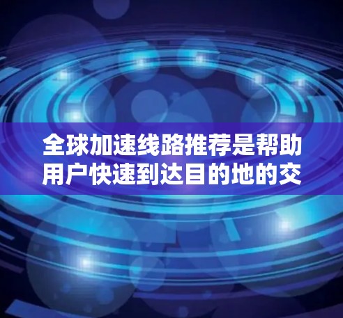 全球加速线路推荐是帮助用户快速到达目的地的交通方式，通常包括火车、高铁、飞机、长途汽车等。以下是一些全球加速线路推荐，涵盖了主要国家和地区的快速旅行路线