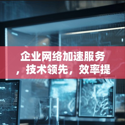 企业网络加速服务，技术领先，效率提升，助力企业数据高效运行