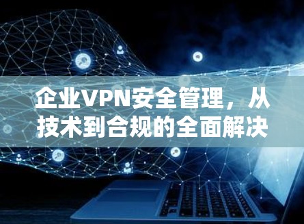 企业VPN安全管理，从技术到合规的全面解决方案