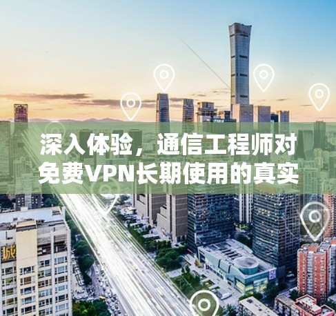 深入体验，通信工程师对免费VPN长期使用的真实看法